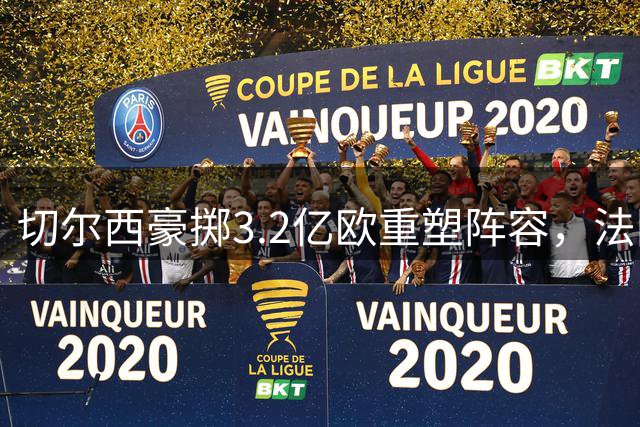 切尔西豪掷3.2亿欧重塑阵容，法国铁卫5200万英镑加盟